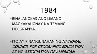 1984
•BINALANGKAS ANG LIMANG
MAGKAKAUGNAY NA TEMANG
HEOGRAPIYA.
•ITO AY PINANGUNAHAN NG NATIONAL
COUNCIL FOR GEOGRAPHIC EDUCATION
AT NG ASSOCIATION OF AMERICAN
 
