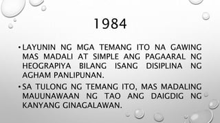 1984
• LAYUNIN NG MGA TEMANG ITO NA GAWING
MAS MADALI AT SIMPLE ANG PAGAARAL NG
HEOGRAPIYA BILANG ISANG DISIPLINA NG
AGHAM PANLIPUNAN.
• SA TULONG NG TEMANG ITO, MAS MADALING
MAUUNAWAAN NG TAO ANG DAIGDIG NG
KANYANG GINAGALAWAN.
 