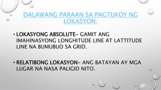 DALAWANG PARAAN SA PAGTUKOY NG
LOKASYON:
• LOKASYONG ABSOLUTE- GAMIT ANG
IMAHINASYONG LONGHITUDE LINE AT LATTITUDE
LINE NA BUMUBUO SA GRID.
• RELATIBONG LOKASYON- ANG BATAYAN AY MGA
LUGAR NA NASA PALIGID NITO.
 