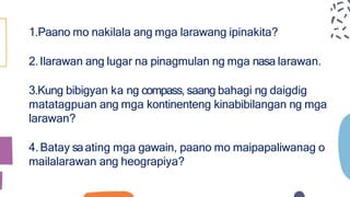 1.Paano mo nakilala ang mga larawang ipinakita?
2.Ilarawan ang lugar na pinagmulan ng mga nasa larawan.
3.Kung bibigyan ka ng compass, saang bahagi ng daigdig
matatagpuan ang mga kontinenteng kinabibilangan ng mga
larawan?
4.Batay saating mga gawain, paano mo maipapaliwanag o
mailalarawan ang heograpiya?
 