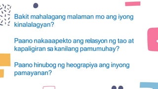 Bakit mahalagang malaman mo ang iyong
kinalalagyan?
Paano nakaaapekto ang relasyon ng tao at
kapaligiran sakanilang pamumuhay?
Paano hinubog ng heograpiya ang inyong
pamayanan?
 