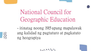 National Council for
Geographic Education
- itinatag noong 1915 upang mapalawak
ang kalidad ng pagtuturo at pagkatuto
ng heograpiya
 