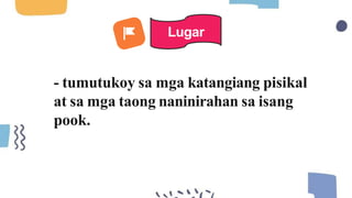 - tumutukoy sa mga katangiang pisikal
at sa mga taong naninirahan sa isang
pook.
Lugar
 