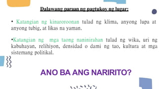Dalawang paraan ng pagtukoy ng lugar:
• Katangian ng kinaroroonan tulad ng klima, anyong lupa at
anyong tubig, at likas na yaman.
•Katangian ng mga taong naninirahan tulad ng wika, uri ng
kabuhayan, relihiyon, densidad o dami ng tao, kultura at mga
sistemang politikal.
ANO BA ANG NARIRITO?
 