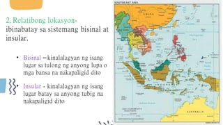 2. Relatibong lokasyon-
ibinabatay sa sistemang bisinal at
insular.
• Bisinal – kinalalagyan ng isang
lugar sa tulong ng anyong lupa o
mga bansa na nakapaligid dito
• Insular - kinalalagyan ng isang
lugar batay sa anyong tubig na
nakapaligid dito
 