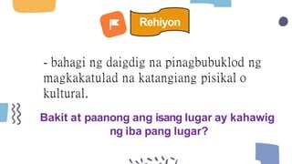 - bahagi ng daigdig na pinagbubuklod ng
magkakatulad na katangiang pisikal o
kultural.
Bakit at paanong ang isang lugar ay kahawig
ng iba pang lugar?
Rehiyon
 