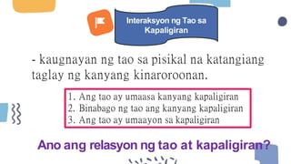 - kaugnayan ng tao sa pisikal na katangiang
taglay ng kanyang kinaroroonan.
1. Ang tao ay umaasa kanyang kapaligiran
2. Binabago ng tao ang kanyang kapaligiran
3. Ang tao ay umaayon sa kapaligiran
Ano ang relasyon ng tao at kapaligiran?
Interaksyon ng Tao sa
Kapaligiran
 