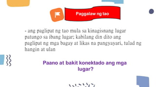 - ang paglipat ng tao mula sa kinagisnang lugar
patungo sa ibang lugar; kabilang din dito ang
paglipat ng mga bagay at likas na pangyayari, tulad ng
hangin at ulan
Paano at bakit konektado ang mga
lugar?
Paggalaw ng tao
 