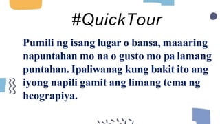 Pumili ng isang lugar o bansa, maaaring
napuntahan mo na o gusto mo pa lamang
puntahan. Ipaliwanag kung bakit ito ang
iyong napili gamit ang limang tema ng
heograpiya.
#QuickTour
 