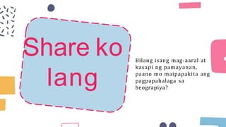 Share ko
lang
Bilang isang mag-aaral at
kasapi ng pamayanan,
paano mo maipapakita ang
pagpapahalaga sa
heograpiya?
 