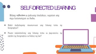 SELF-DIRECTEDLEARNING
Bilang reflection sa paksang tinalakay, sagutan ang
mga katanungan sa ibaba.
● Bakit mahalagang maunawaan ang limang tema ng
heograpiya?
● Paano nakatutulong ang limang tema sa pag-unawa ng
epekto ng heograpiya sa buhay ng tao?
 
