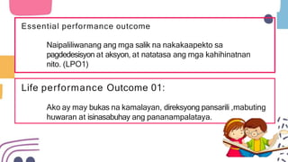 Life performance Outcome 01:
Ako ay may bukas na kamalayan, direksyong pansarili ,mabuting
huwaran at isinasabuhay ang pananampalataya.
Essential performance outcome
Naipaliliwanang ang mga salik na nakakaapekto sa
pagdedesisyon at aksyon, at natatasa ang mga kahihinatnan
nito. (LPO1)
 