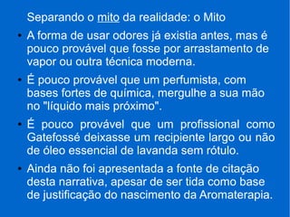 Separando o mito da realidade: o Mito
● A forma de usar odores já existia antes, mas é
pouco provável que fosse por arrastamento de
vapor ou outra técnica moderna.
● É pouco provável que um perfumista, com
bases fortes de química, mergulhe a sua mão
no "líquido mais próximo".
● É pouco provável que um profissional como
Gatefossé deixasse um recipiente largo ou não
de óleo essencial de lavanda sem rótulo.
● Ainda não foi apresentada a fonte de citação
desta narrativa, apesar de ser tida como base
de justificação do nascimento da Aromaterapia.
 