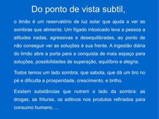Do ponto de vista subtil,
o limão é um reservatório de luz solar que ajuda a ver as
sombras que alimenta. Um fígado intoxicado leva a pessoa a
atitudes iradas, agressivas e desequilibradas, ao ponto de
não conseguir ver as soluções à sua frente. A ingestão diária
do limão abre a porta para a conquista de mais espaço para
soluções, possibilidades de superação, equilíbrio e alegria.
Todos temos um lado sombra, que sabota, que dá um tiro no
pé e dificulta a prosperidade, crescimento, e brilho.
Existem substâncias que nutrem o lado da sombra: as
drogas, as frituras, os aditivos nos produtos refinados para
consumo humano, ...
 