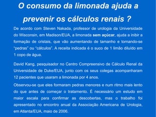 O consumo da limonada ajuda a
prevenir os cálculos renais ?
De acordo com Steven Nakada, professor de urologia da Universidade
do Wisconsin, em Madison/EUA, a limonada sem açúcar, ajuda a inibir a
formação de cristais, que vão aumentando de tamanho e tornando-se
“pedras” ou “cálculos”. A receita indicada é o suco de 1 limão diluído em
1 copo de água.
David Kang, pesquisador no Centro Compreensivo de Cálculo Renal da
Universidade de Duke/EUA, junto com os seus colegas acompanharam
12 pacientes que usaram a limonada por 4 anos.
Observou-se que eles formaram pedras menores e num ritmo mais lento
do que antes de começar o tratamento. É necessário um estudo em
maior escala para confirmar as descobertas, mas o trabalho foi
apresentado no encontro anual da Associação Americana de Urologia,
em Atlanta/EUA, maio de 2006.
 