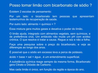 Posso tomar limão com bicarbonato de sódio ?
Existem 2 escolas de pensamento:
Por um lado: o bicarbonato tem pessoas que apresentam
testemunhos de recuperação de saúde.
Por outro lado: alimento + químico = ?
Essa mistura gera muitos gases e desativa o poder do limão.
O limão ajuda, integrado com alimentos vegetais, sem químicos, e
de preferência crús. Um antiácido não muda um pH com acidez
crónica. O que resolve é tratar a causa. Regue a raiz e não a folha.
Faça uma pesquisa sobre o preço do bicarbonato, e veja as
diferenças ao longo dos anos.
É possível que o sódio em excesso leva a perca de potássio.
ácido + base = sal + água , é um entendimento superficial.
A substância química reage sempre da mesma forma, Bicarbonato
gera Citrato e Dióxido de Carbono.
Mas cada limão é único, em função da região e época do ano.
 