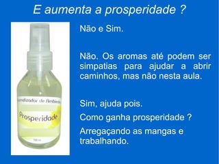 E aumenta a prosperidade ?
Não e Sim.
Não. Os aromas até podem ser
simpatias para ajudar a abrir
caminhos, mas não nesta aula.
Sim, ajuda pois.
Como ganha prosperidade ?
Arregaçando as mangas e
trabalhando.
 