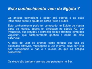 Este conhecimento vem do Egipto ?
Os antigos conheciam o poder dos odores e as suas
influências sobre a saúde do corpo físico e subtil.
Este conhecimento pode ter começado no Egipto ou noutra
parte do mundo, depois foi divulgado no século XVI por
Paracelso, que estudou a extração do que chamou "alma dos
vegetais", que posteriormente ganhou o nome de óleo
essencial.
A ideia de usar os aromas como terapia que usa os
estímulos olfativos, massagens e uso interno, deve ser feita
por profissionais e não é o núcleo do que os antigos
praticavam.
Os óleos são também aromas que penetram no Ser.
 