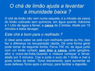 O chá de limão ajuda a levantar
a imunidade baixa ?
O chá de limão não vem numa saqueta, é a infusão da casca
do limão cultivado sem químicos, em água quente. Adicione
a 1 Litro de água a ferver, a casca de 2 limões. Abafe por 15
minutos e beba devagar.
Este chá é bom para o resfriado ?
O ideal seria saber se está num resfriado quente ou frio, isso
faz a diferença na recuperação rápida. De uma forma geral
pode tomar da seguinte forma: Ferva 750 mL de água junto
com um limão cortado sem tirar a casca, junte gengibre,
alho e cravo-da-Índia.Quando a mistura começar a ferver,
abafe por 5 minutos. Coe e junte o suco de 1 limão e mel a
gosto antes de beber. Tome diariamente, para aumentar as
suas defesas.Tome após o almoço, para facilitar a digestão.
 