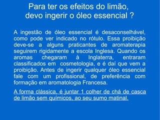 Para ter os efeitos do limão,
devo ingerir o óleo essencial ?
A ingestão de óleo essencial é desaconselhável,
como pode ver indicado no rótulo. Essa proibição
deve-se a alguns praticantes de aromaterapia
seguirem rigidamente a escola Inglesa. Quando os
aromas chegaram à Inglaterra, entraram
classificados em cosmetologia, e é daí que vem a
proibição. Antes de ingerir qualquer óleo essencial
fale com um profissional, de preferência com
formação em aromatologia Francesa.
A forma clássica, é juntar 1 colher de chá de casca
de limão sem químicos, ao seu sumo matinal.
 