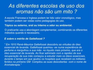 As diferentes escolas de uso dos
aromas não são um mito ?
A escola Francesa e Inglesa podem ter tido valor cronológico, mas
também podem ser vistas como pedagogias do uso.
Tópico ou externo, oral ou interno e odor ou ambiental.
O praticante usa a abordagem complementar, combinando os diferentes
métodos quando é necessário.
E sobre o mérito de Gattefossé ?
“ Em 1910 René-Maurice Gattefossé descobriu as virtudes do óleo
essencial de lavanda. Gattefossé queimou -se numa experiência de
perfume e mergulhou a sua mão no líquido mais próximo, que era o
óleo essencial de lavanda. Ao ficar admirado com a rapidez da sua
recuperação da sua mão começou a estudar mais os óleos essenciais,
durante o tempo em que ajudou os hospitais que recebiam os militares
feridos na primeira GM Compilou as suas descobertas com o nome de
Aromaterapia.”
 