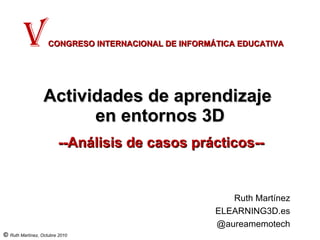 Actividades de aprendizaje  en entornos 3D --Análisis de casos prácticos-- V   CONGRESO INTERNACIONAL DE INFORMÁTICA EDUCATIVA Ruth Martínez ELEARNING3D.es @aureamemotech 
