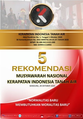 PIDATO PENUTUPAN
kitaindonesia.official KITA Indonesia @kita_Official
REKOMENDASI
MUSYAWARAH NASIONAL
KERAPATAN INDONESIA TANAH AIR
KERAPATAN INDONESIA TANAH AIR
BANDUNG, 28 OKTOBER 2020
halo.kitaindonesia.gmail.com KITA Indonesia TV
“NORMALITAS BARU
MEMBUTUHKAN MORALITAS BARU”
Akta Pendirian No. 1, Tanggal 1 Oktober 2020
SK Kemenkumham No. AHU-0009742.AH.01.07.TAHUN 2020
NPWP: 96.488.942.0-015.000
NIB: 0299011110993
 