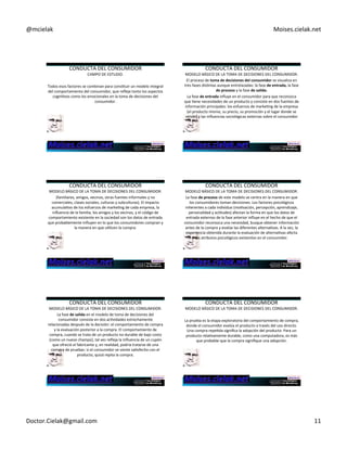 @mcielak) Moises.cielak.net) 
CONDUCTA)DEL)CONSUMIDOR) 
CAMPO)DE)ESTUDIO.) 
) 
Todos)esos)factores)se)combinan)para)consCtuir)un)modelo)integral) 
del)comportamiento)del)consumidor,)que)refleje)tanto)los)aspectos) 
cogniCvos)como)los)emocionales)en)la)toma)de)decisiones)del) 
consumidor.) 
CONDUCTA)DEL)CONSUMIDOR) 
MODELO)BÁSICO)DE)LA)TOMA)DE)DECISIONES)DEL)CONSUMIDOR.) 
El)proceso)de)toma+de+decisiones+del+consumidor+se)visualiza)en) 
tres)fases)disCntas)aunque)entrelazadas:)la)fase)de+entrada,+la)fase) 
de+proceso+y)la)fase)de+salida.)) 
La)fase)de+entrada+influye)en)el)consumidor)para)que)reconozca) 
que)Cene)necesidades)de)un)producto)y)consiste)en)dos)fuentes)de) 
información)principales:)los)esfuerzos)de)markeCng)de)la)empresa) 
(el)producto)mismo,)su)precio,)su)promoción)y)el)lugar)donde)se) 
vende))y)las)influencias)sociológicas)externas)sobre)el)consumidor) 
CONDUCTA)DEL)CONSUMIDOR) 
MODELO)BÁSICO)DE)LA)TOMA)DE)DECISIONES)DEL)CONSUMIDOR.) 
(familiares,)amigos,)vecinos,)otras)fuentes)informales)y)no) 
comerciales,)clases)sociales,)culturas)y)subculturas).)El)impacto) 
acumulaCvo)de)los)esfuerzos)de)markeCng)de)cada)empresa,)la) 
influencia)de)la)familia,)los)amigos)y)los)vecinos,)y)el)código)de) 
comportamiento)existente)en)la)sociedad)son)los)datos)de)entrada) 
que)probablemente)influyen)en)lo)que)los)consumidores)compran)y) 
la)manera)en)que)uClicen)la)compra.) 
CONDUCTA)DEL)CONSUMIDOR) 
MODELO)BÁSICO)DE)LA)TOMA)DE)DECISIONES)DEL)CONSUMIDOR.) 
La)fase)de+proceso+de)este)modelo)se)centra)en)la)manera)en)que) 
los)consumidores)toman)decisiones.)Los)factores)psicológicos) 
inherentes)a)cada)individuo)(moCvación,)percepción,)aprendizaje,) 
personalidad)y)acCtudes))afectan)la)forma)en)que)los)datos)de) 
entrada)externos)de)la)fase)anterior)influye)en)el)hecho)de)que)el) 
consumidor)reconozca)una)necesidad,)busque)obtener)información) 
antes)de)la)compra)y)evalúe)las)diferentes)alternaCvas.)A)la)vez,)la) 
experiencia)obtenida)durante)la)evaluación)de)alternaCvas)afecta) 
los)atributos)psicológicos)existentes)en)el)consumidor.) 
CONDUCTA)DEL)CONSUMIDOR) 
MODELO)BÁSICO)DE)LA)TOMA)DE)DECISIONES)DEL)CONSUMIDOR.) 
La)fase)de+salida+en)el)modelo)de)toma)de)decisiones)del) 
consumidor)consiste)en)dos)acCvidades)estrechamente) 
relacionadas)después)de)la)decisión:)el)comportamiento)de)compra) 
y)la)evaluación)posterior)a)la)compra.)El)comportamiento)de) 
compra,)cuando)se)trata)de)un)producto)no)durable)de)bajo)costo) 
(como)un)nuevo)champú),)tal)vez)refleja)la)influencia)de)un)cupón) 
que)ofreció)el)fabricante)y,)en)realidad,)podría)tratarse)de)una) 
compra)de)pruebas:)si)el)consumidor)se)siente)saCsfecho)con)el) 
producto,)quizá)repita)la)compra.)) 
CONDUCTA)DEL)CONSUMIDOR) 
MODELO)BÁSICO)DE)LA)TOMA)DE)DECISIONES)DEL)CONSUMIDOR.) 
) 
La)prueba)es)la)etapa)exploratoria)del)comportamiento)de)compra,) 
donde)el)consumidor)evalúa)el)producto)a)través)del)uso)directo.) 
Una)compra)repeCda)significa)la)adopción)del)producto.)Para)un) 
producto)relaCvamente)durable,)como)una)computadora,)es)más) 
que)probable)que)la)compra)signifique)una)adopción.) 
Doctor.Cielak@gmail.com) 11) 
 