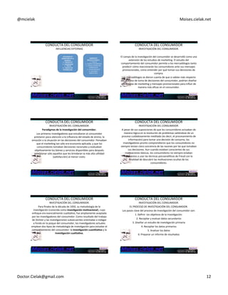 @mcielak) Moises.cielak.net) 
CONDUCTA)DEL)CONSUMIDOR) 
INFLUENCIAS)EXTERNAS) 
ESFUERZOS+DE+ 
MARKETING+DE+LA+ 
EMPRESA.+ 
1.D+PRODUCTO+ 
2.D+PROMOCIÓN+ 
3.D+PRECIO+ 
4.D+CANALES+DE+ 
DISTRIBUCIÓN+ 
AMBIENTES+ 
SOCIOCULTURALES.+ 
1.5)FAMILIA) 
2.5)FUENTES)INFORMALES) 
3.5)OTRAS)FUENTES)NO) 
COMERCIALES) 
4.5)CLASES)SOCIALES) 
5.5)CULTURA)Y) 
SUBCULTURA) 
CONDUCTA)DEL)CONSUMIDOR) 
INVESTIGACIÓN)DEL)CONSUMIDOR.) 
) 
El)campo)de)la)invesCgación)del)consumidor)se)desarrolló)como)una) 
extensión)de)los)estudios)de)markeCng.)El)estudio)del) 
comportamiento)del)consumidor)permite)a)los)mercadólogos)tanto) 
predecir)cómo)reaccionarán)los)consumidores)ante)sus)mensajes) 
promocionales,)como)entender)por)qué)toman)sus)decisiones)de) 
compra.) 
Los)mercadólogos)se)dieron)cuenta)de)que)si)sabían)más)respecto) 
del)proceso)de)toma)de)decisiones)del)consumidor,)podrían)diseñar) 
estrategias)de)markeCng)y)mensajes)promocionales)para)influir)de) 
manera)más)eficaz)en)el)consumidor.) 
CONDUCTA)DEL)CONSUMIDOR) 
INVESTIGACIÓN)DEL)CONSUMIDOR.) 
Paradigmas+de+la+inves6gación+del+consumidor.+ 
Los)primeros)invesCgadores)que)estudiaron)al)consumidor) 
prestaron)poca)atención)a)la)influencia)del)estado)de)ánimo,)la) 
emoción)o)la)situación)en)las)decisiones)del)consumidor.)Pensaban) 
que)el)markeCng)tan)sólo)era)economía)aplicada,)y)que)los) 
consumidores)tomaban)decisiones)racionales)y)evaluaban) 
objeCvamente)los)bienes)y)servicios)disponibles)para)después) 
seleccionar)sólo)aquellos)que)les)brindaran)la)más)alta)uClidad) 
(saCsfacción))al)menor)costo.) 
CONDUCTA)DEL)CONSUMIDOR) 
INVESTIGACIÓN)DEL)CONSUMIDOR.) 
A)pesar)de)sus)suposiciones)de)que)los)consumidores)actuaban)de) 
manera)lógica)en)la)resolución)de)problemas)valiéndose)de)un) 
proceso)cuidadosamente)meditado)(es)decir,)el)procesamiento)de) 
información))para)tomar)una)decisión)de)consumo,)los) 
invesCgadores)pronto)comprendieron)que)los)consumidores)no) 
siempre)tenían)clara)conciencia)de)las)razones)por)las)que)tomaban) 
sus)decisiones.)Aun)cuando)estaban)conscientes)de)sus) 
moCvaciones)básicas,)los)consumidores)no)siempre)estaban) 
dispuestos)a)usar)las)técnicas)psicoanalíCcas)de)Freud)con)la) 
finalidad)de)descubrir)las)moCvaciones)ocultas)de)los) 
consumidores.) 
CONDUCTA)DEL)CONSUMIDOR) 
INVESTIGACIÓN)DEL)CONSUMIDOR.) 
Para)finales)de)la)década)de)1950,)su)metodología)de)la) 
invesCgación)(conocida)como)inves6gación+mo6vacional),)cuyo) 
enfoque)era)esencialmente)cualitaCvo,)fue)ampliamente)aceptada) 
por)los)invesCgadores)del)consumidor.)Como)resultado)del)trabajo) 
de)Dichter)y)las)invesCgaciones)subsecuentes)orientadas)a)indagar) 
a)fondo)en)la)psique)del)consumidor,)los)invesCgadores)actuales) 
emplean)dos)Cpos)de)metodología)de)invesCgación)para)estudiar)el) 
comportamiento)del)consumidor:)la)inves6gación+cuan6ta6va+y)la) 
inves6gación+cualita6va.+ 
CONDUCTA)DEL)CONSUMIDOR) 
INVESTIGACIÓN)DEL)CONSUMIDOR.) 
EL)PROCESO)DE)INVESTIGACIÓN)DEL)CONSUMIDOR.) 
Los)pasos)clave)del)proceso)de)invesCgación)del)consumidor)son:)) 
1.)Definir))los)objeCvos)de)la)invesCgación.) 
2.)Recopilar)y)evaluar)datos)secundarios) 
3.)Diseñar)un)estudio)de)invesCgación)primaria) 
4.)Recopilar)los)datos)primarios) 
5.)Analizar)los)datos) 
6.)Preparar)un)informe)de)resultados) 
) 
Doctor.Cielak@gmail.com) 12) 
 