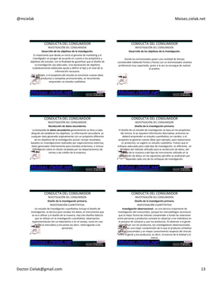 @mcielak) Moises.cielak.net) 
CONDUCTA)DEL)CONSUMIDOR) 
INVESTIGACIÓN)DEL)CONSUMIDOR.) 
Desarrollo+de+los+obje6vos+de+la+inves6gación.+ 
Es)importante)que)desde)un)inicio)el)gerente)de)markeCng)y)el) 
invesCgador)se)pongan)de)acuerdo)en)cuanto)a)los)propósitos)y) 
objeCvos)del)estudio,)con)la)finalidad)de)garanCzar)que)el)diseño)de) 
la)invesCgación)sea)adecuado.)Una)declaración)de)objeCvos) 
cuidadosamente)elaborada)ayuda)a)definir)el)Cpo)y)el)nivel)de)la) 
información)necesaria.) 
Por)ejemplo,)si)el)propósito)del)estudio)es)encontrar)nuevas)ideas) 
para)productos)o)campañas)promocionales,)se)recomienda) 
emprender)un)estudio)cualitaCvo.) 
CONDUCTA)DEL)CONSUMIDOR) 
INVESTIGACIÓN)DEL)CONSUMIDOR.) 
Desarrollo+de+los+obje6vos+de+la+inves6gación.+ 
) 
Donde)los)entrevistados)pasen)una)canCdad)de)Cempo) 
considerable)hablando)frente)a)frente)con)un)entrevistador5analista) 
profesional)muy)capacitado,)quien)a)la)vez)se)encargue)de)realizar) 
el)análisis.) 
CONDUCTA)DEL)CONSUMIDOR) 
INVESTIGACIÓN)DEL)CONSUMIDOR.) 
Recolección+de+datos+secundarios.+ 
La)búsqueda)de)datos+secundarios+generalmente)se)lleva)a)cabo) 
después)de)establecer)los)objeCvos.)La)información)secundaria))es) 
cualquier)dato)generado)originalmente)con)un)propósito)diferente) 
de)los)objeCvos)de)la)invesCgación)actual:)incluye)resultados) 
basados)en)invesCgaciones)realizadas)por)organizaciones)externas,) 
datos)generados)internamente)para)estudios)anteriores,)e)incluso) 
información)sobre)el)cliente)recabada)por)los)departamentos)de) 
ventas)o)de)crédito)de)la)empresa.))) 
CONDUCTA)DEL)CONSUMIDOR) 
INVESTIGACIÓN)DEL)CONSUMIDOR.) 
Diseño+de+la+inves6gación+primaria.+ 
El)diseño)de)un)estudio)de)invesCgación)se)basa)en)los)propósitos) 
del)mismo.)Si)se)requiere)información)descripCva,)entonces)se) 
deberá)emprender)un)estudio)cuanCtaCvo;)en)cambio,)si)el) 
propósito)es)generar)nuevas)ideas)(por)ejemplo,)para)reposicionar) 
un)producto),)se)sugiere)un)estudio)cualitaCvo.)Puesto)que)el) 
enfoque)adecuado)para)cada)Cpo)de)invesCgación))es)diferente,))en) 
términos)del)método)uClizado)para)la)recolección)de)datos,)del) 
diseño)de)la)muestra)y)del)Cpo)de)instrumento)uClizado)en)la) 
recolección)de)datos,)en)los)siguientes)párrafos)se)analizarán)por) 
separado)cada)uno)de)los)enfoques)de)invesCgación.) 
) 
CONDUCTA)DEL)CONSUMIDOR) 
INVESTIGACIÓN)DEL)CONSUMIDOR.) 
Diseño+de+la+inves6gación+primaria.+ 
INVESTIGACIÓN)CUANTITATIVA.) 
Un)estudio)de)invesCgación)cuanCtaCva)incluye)el)diseño)de) 
invesCgación,)la)técnica)para)recabar)los)datos,)el)instrumento)que) 
se)va)a)uClizar)y)el)diseño)de)la)muestra.)Hay)tres)diseños)básicos) 
que)se)uClizan)en)la)invesCgación)cuanCtaCva:)observación,) 
experimentación)(en)un)laboratorio)o)en)el)campo,)como)en)una) 
Cenda)al)menudeo))y)encuestas)(es)decir,)interrogando)a)las) 
personas).) 
) 
CONDUCTA)DEL)CONSUMIDOR) 
INVESTIGACIÓN)DEL)CONSUMIDOR.) 
Diseño+de+la+inves6gación+primaria.+ 
INVESTIGACIÓN)CUANTITATIVA.) 
Inves6gación+observacional.D+es)una)técnica)importante)de) 
invesCgación)del)consumidor,)porque)los)mercadólogos)reconocen) 
que)la)mejor)forma)de)intentar)comprender)a)fondo)las)relaciones) 
entre)personas)y)productos)consiste)en)observar)a)los)individuos)en) 
el)proceso)de)comprar)y)usar)los)productos.)Al)observar)a)la)gente) 
interactuar)con)los)productos,)los)invesCgadores)observacionales) 
obtuvieron)una)mejor)comprensión)de)lo)que)el)producto)simboliza) 
para)un)consumidor)y)un)mayor)conocimiento)respecto)del)vínculo) 
entre)la)gente)y)los)productos,)es)decir,)la)esencia)de)la)lealtad)a)la) 
marca.)+ 
Doctor.Cielak@gmail.com) 13) 
 