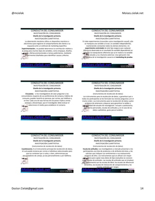 @mcielak) Moises.cielak.net) 
CONDUCTA)DEL)CONSUMIDOR) 
INVESTIGACIÓN)DEL)CONSUMIDOR.) 
Diseño+de+la+inves6gación+primaria.+ 
INVESTIGACIÓN)CUANTITATIVA.) 
La)observación'mecánica'uCliza)un)disposiCvo)mecánico)o) 
electrónico)para)registrar)el)comportamiento)del)cliente)o)su) 
respuesta)ante)un)espmulo)de)markeCng)especifico.) 
Experimentación.D+es)posible)determinar)la)contribución)relaCva)a) 
la)venta)para)muchos)Cpos)de)variables,)como)empaque,)diseños,) 
precios,)ofertas)promocionales)o)temas)publicitarios,)mediante) 
experimentos)diseñados)para)idenCficar)causas)y)efectos.++ 
) 
CONDUCTA)DEL)CONSUMIDOR) 
INVESTIGACIÓN)DEL)CONSUMIDOR.) 
Diseño+de+la+inves6gación+primaria.+ 
INVESTIGACIÓN)CUANTITATIVA.) 
En)tales)experimentos)(conocidos)como)inves4gación'causal),)sólo) 
se)manipula)una)variable)a)la)vez)()la)variable'independiente),) 
manteniendo)constantes)todos)los)demás)elementos.)Un) 
experimento+controlado+de)este)Cpo)asegura)que)cualquier) 
diferencia)observada)en)el)resultado)(la)variable'dependiente))se) 
deberá)a)la)manipulación)diferente)que)se)le)realizó)a)la)variable) 
bajo)estudio)y)no)a)factores)externos.)Una)aplicación)más) 
significaCva)de)la)invesCgación)causal)es)el)marke6ng+de+prueba.) 
CONDUCTA)DEL)CONSUMIDOR) 
INVESTIGACIÓN)DEL)CONSUMIDOR.) 
Diseño+de+la+inves6gación+primaria.+ 
INVESTIGACIÓN)CUANTITATIVA.) 
Encuestas.D+)si)los)invesCgadores)de)sean)preguntar)a)los) 
consumidores)respecto)de)sus)preferencias)de)compra)y)hábitos)de) 
consumo,)pueden)hacerlo)en)persona,)por)correo,)por)teléfono)y)' 
on'line.)Cada)una)de)esas)formas)de)encuestar)implica)ciertas) 
ventajas)y)desventajas,)que)el)invesCgador)debe)evaluar)el) 
seleccionar)el)medio)para)establecer)el)contacto.+ 
CONDUCTA)DEL)CONSUMIDOR) 
INVESTIGACIÓN)DEL)CONSUMIDOR.) 
Diseño+de+la+inves6gación+primaria.+ 
INVESTIGACIÓN)CUANTITATIVA.)) 
(Instrumentos)de)recolección)de)datos)) 
Los)instrumentos)para)la)recolección)de)datos,)y)garanCzar)que)a) 
todos)los)parCcipantes)se)les)formulen)las)mismas)preguntas)y)en)el) 
mismo)orden.)Los)instrumentos)para)la)recolección)de)datos)suelen) 
probarse)de)antemano)y)depurar)para)garanCzar)la)validez)y) 
confiabilidad)del)estudio)de)invesCgación.)Incluyen)cuesConarios,) 
inventarios)personales,)escalas)de)acCtudes)y,)en)el)caso)de)los) 
datos)cualitaCvos,)guías)para)el)análisis.)) 
) 
CONDUCTA)DEL)CONSUMIDOR) 
INVESTIGACIÓN)DEL)CONSUMIDOR.) 
Diseño+de+la+inves6gación+primaria.+ 
INVESTIGACIÓN)CUANTITATIVA.)) 
(Instrumentos)de)recolección)de)datos)) 
Cues6onarios.+Es)el)instrumento)principal)de)recolección)de)datos,) 
el)cual)puede)enviarse)por)correo)a)individuos)seleccionados)para) 
que)los)contesten)por)si)solos;)o)bien,)administrase)por) 
encuestadores)de)campo,)ya)sea)personalmente)o)por)teléfono.+ 
CONDUCTA)DEL)CONSUMIDOR) 
INVESTIGACIÓN)DEL)CONSUMIDOR.) 
Diseño+de+la+inves6gación+primaria.+ 
INVESTIGACIÓN)CUANTITATIVA.)) 
(Instrumentos)de)recolección)de)datos)) 
Escala+de+ac6tudes.+Los)invesCgadores)a)menudo)presentan)a)los) 
parCcipantes)una)lista)de)productos)o)de)atributos)de)éstos,)y)les) 
solicitan)que)indiquen)sus)senCmientos)o)sus)evaluaciones)) 
respecto)de)ellos.)Los)instrumentos)que)se)uClizan)con)mayor) 
frecuencia)para)captar)esos)datos)de)Cpo)evaluaCvo)se)conocen) 
como)escalas)de)acCtudes.)Las)escalas)de)acCtudes)que)se)emplean) 
más)comúnmente)son)las)escalas)de)likert,'las)escalas)de)diferencial) 
semánCco,)las)escalas)de)interacción)de)comportamiento)y)las) 
escalas)ordinales)por)rangos.+ 
Doctor.Cielak@gmail.com) 14) 
 