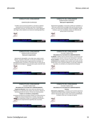@mcielak) Moises.cielak.net) 
CONDUCTA)DEL)CONSUMIDOR) 
) 
SEGMENTACIÓN)DE)MERCADOS) 
) 
Se)define)como)el)proceso)de)dividir)un)mercado)en)disCntos) 
subconjuntos)de)consumidores)que)Cenen)necesidades)o) 
caracterísCcas)comunes,)y)de)seleccionar)uno)o)varios)segmentos) 
para)llegar)a)ellos)mediante)una)mezcla)de)markeCng)específicas.) 
CONDUCTA)DEL)CONSUMIDOR) 
SEGMENTACIÓN)DE)MERCADOS) 
Bases+para+la+segmentación.+ 
) 
Segmentación'geográfica:'el)mercado)se)divide)por)localidades.)La) 
teoría)que)sustenta)dicha)estrategia)indica)que)las)personas)que) 
viven)en)una)misma)área)comparten)ciertas)necesidades)y)deseos) 
similares,)y)que)esas)necesidades)y)deseos)son)diferentes)de) 
quienes)viven)en)otras)áreas.) 
) 
CONDUCTA)DEL)CONSUMIDOR) 
SEGMENTACIÓN)DE)MERCADOS) 
Bases+para+la+segmentación.+ 
) 
Segmentación'demográfica:'como)edad,)sexo,)estado)marital,) 
ingresos,)ocupación)y)educación,)son)las)que)se)emplean)más)a) 
menudo)como)base)para)la)segmentación)de)mercados.)La) 
demograwa)ayuda)a)la)localizar)un)mercado)meta;)en)tanto)que)las) 
caracterísCcas)psicológicas)y)socioculturales)ayuda)a)describir)tanto) 
la)forma)) 
) 
CONDUCTA)DEL)CONSUMIDOR) 
CULTURA)Y)SUBCULTURA) 
INFLUENCIA+DE+LA+CULTURA+EN+EL+COMPORTAMIENTO.+ 
EL+GRUPO:+se)define)como)el)conjunto)de)dos)o)más)personas)que) 
interactúan)para)alcanzar)metas,)ya)sea)individuales)o)colecCvas.) 
Grupo+simbólico:+son)grupos)donde)el)individuo)sabe)que)no)Cene) 
probabilidad)de)ser)aceptado)como)miembro,)pero)a)pesar)de)ello,) 
decide)actuar)como)si)estuviera)afiliado)a)uno)de)ellos,)adoptando) 
los)valores,)las)acCtudes)y)el)comportamiento)del)grupo.+ 
CONDUCTA)DEL)CONSUMIDOR) 
CULTURA)Y)SUBCULTURA) 
INFLUENCIA+DE+LA+CULTURA+EN+EL+COMPORTAMIENTO.+ 
Grupos+de+referencia:+sirven)como)marco)de)referencia)a)los) 
individuos)en)sus)decisiones)de)compra)y)de)consumo,)influyen)en) 
términos)generales)de)valores)o)formas)de)comportamiento.) 
Pueden+ser+norma6vos+y+compara6vos.+ 
Los)grupos)de)referencia)normaCvos)influyen)en)el)desarrollo)de)un) 
código)de)conducta)fundamental,)en)cambio,)los)grupos)de) 
referencia)comparaCvos)influyen)en)la)expresión)de)acCtudes)y) 
formas)de)comportamiento)específicas)del)consumidor.)) 
CONDUCTA)DEL)CONSUMIDOR) 
CULTURA)Y)SUBCULTURA) 
INFLUENCIA+DE+LA+CULTURA+EN+EL+COMPORTAMIENTO.+ 
Factores:+ 
Información+y+experiencia:+un)individuo)que)ha)tenido)experiencia) 
directa)con)el)uso)de)un)bien)o)servicio)o)que)Cene)o)es)capaz)de) 
obtener)información)sobre)el)mismo,)Cene)menos)probabilidades) 
de)dejarse)influir)por)el)consejo)de)la)gente.+ 
Doctor.Cielak@gmail.com) 15) 
 