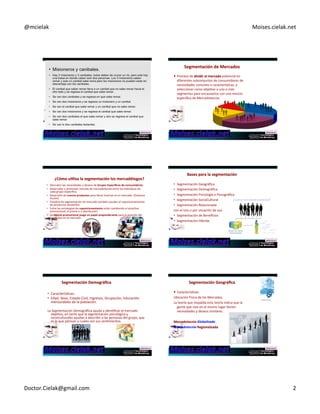 @mcielak) Moises.cielak.net) 
Segmentación+de+Mercados ++ 
! Proceso)de)dividir+el+mercado)potencial)en) 
diferentes)subconjuntos)de)consumidores)de) 
necesidades)comunes)o)caracterísCcas,)y) 
seleccionar)como)objeCvo)a)uno)o)más) 
segmentos)para)encausarlos)con)una)mezcla) 
específica)de)Mercadotecnia.) 
¿Cómo+u6liza+la+segmentación+los+mercadólogos?+ 
• Descubrir)las)necesidades)y)deseos)de)Grupos+Específicos+de+consumidores.) 
• Desarrollar)y)promover)mezclas)de)mercadotecnia)entre)los)individuos)de) 
cada)grupo)específico.) 
• Desarrollo)de)nuevos+productos)para)llenar)brechas)en)el)mercado.)(Océanos) 
Azules)) 
• Estudios)de)segmentación)de)mercado)también)ayudan)al)reposicionamiento) 
de)productos)existentes.) 
• Entre)las)estrategias)de)reposicionamiento+están)cambiando)el)atracCvo) 
promocional,)el)precio)o)u)distribución.) 
• La)mezcla+promocional+juega+un+papel+preponderante)para)la)posición)del) 
productos)en)el)mercado.) 
Bases+para+la+segmentación+ 
• Segmentación)Geográfica) 
• Segmentación)Demográfica) 
• Segmentación)Psicología)o)Psicográfica) 
• Segmentación)SocioCultural) 
• Segmentación)Relacionada)) 
con)el)Uso)o)por)situación)de)uso) 
• Segmentación)de)Beneficios) 
• Segmentación)Híbrida) 
Segmentación+Demográfica+ 
• CaracterísCcas:)) 
• Edad,)Sexo,)Estado)Civil,)Ingresos,)Ocupación,)Educación) 
mensurables)de)la)población.) 
) 
La)Segmentación)Demográfica)ayuda)a)idenCficar)el)mercado) 
objeCvo,)en)tanto)que)la)segmentación)psicológica)y) 
socioculturales)ayudan)a)describir)a)las)personas)del)grupo,)que) 
es)lo)que)piensan)y)cuales)son)sus)senCmientos.) 
Segmentación+Geográfica+ 
! CaracterísCcas:) 
Ubicación)Física)de)los)Mercados.) 
La)teoría)que)respalda)esta)teoría)indica)que)la) 
gente)que)vive)en)el)mismo)lugar)Cenen) 
necesidades)y)deseos)similares.) 
+ 
Mercadotecnia)Globalizada) 
Mercadotecnia+Regionalizada++ 
+ 
) 
Doctor.Cielak@gmail.com) 2) 
 