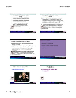 @mcielak) Moises.cielak.net) 
InvesCgación)de)Mercado)y)Redes) 
Sociales) 
" Las)Redes)Sociales)son)una)fuente)natural)de)datos) 
secundarios)cualitaCvos)y)la)invesCgación)cualitaCva.)) 
) 
" Los)Redes)también)pueden)ayudar)a)profundizar)en) 
el)conocimiento)del)contexto)ambiental)del) 
problema.)) 
) 
" En)la)definición)del)problema)de)invesCgación)de) 
mercado.)El)análisis)de)contenido)de)las)redes) 
sociales)nos)puede)proporcionar)una)idea)de)la) 
amplitud)del)problema)y)ayudar)a)idenCficar)los) 
componentes)específicos.) 
151) 
Atacar+el+problema) 
" El)uso)de)estos)medios)se)puede)ampliar)para)incorporar)la) 
retroalimentación)de)los)consumidores)en)cuanto)a)si)los) 
invesCgadores)están)en)el)camino)correcto)porque)los)modelos) 
analíCcos)desarrollados)y)las)preguntas)de)la)invesCgación)tal) 
como)lo)plantea)la)empresa)fueron)consistentes)con)y)con)base)en) 
el)pensamiento)de)los)consumidores)y)puntos)de)vista.)) 
) 
" ))Luego,)los)invesCgadores)pueden)evaluar)la)idoneidad)de)sus) 
modelos)o)si)están)haciendo)las)preguntas)de)invesCgación) 
adecuadas.)Además,)los)invesCgadores)de)mercado)pueden) 
discuCr)abiertamente)su)hipótesis)derivada)de)la) 
retroalimentación)entre)los)paneles)de)consumidores)redes) 
sociales)cerradas.) 
152) 
InvesCgación)de)Mercado)y)Redes) 
Sociales) 
ÉCca)en)InvesCgación)de)Mercados) 
• El potencial del conflicto ético entre el investigador de 
mercado y el cliente. 
• Los intereses personales o agendas ocultas de cualquiera 
de las partes interesadas pueden llevar a dilemas éticos. 
• El cliente debe ser directoy claro en los objetivos y el 
propósito para el cual se está llevando a cabo la 
investigación. 
• El investigador debe comprometerse con la investigacion. 
• En el desarrollo de un enfoque, Las cuestiones éticas 
incluyen el uso de modelos y enfoques desarrollados para 
153) 
proyectos específicos. 
• Rol)del)neuromarkeCng) 
– Experimentos)de)neuromarkeCng) 
– Asociación)de)términos)racionales)y)emocionales) 
• Caballos) 
• Misioneros) 
Cómo)piensa)el)consumidor) 
• hyp://youtu.be/aErmDPWIba4) 
Parte)tres)) 
• Formulación+del+diseño+de+la+ 
inves6gación++ 
Doctor.Cielak@gmail.com) 26) 
 