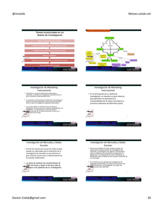 @mcielak) Moises.cielak.net) 
Definir+la+información+que+necesitamos+ 
Diseñar+la+Inves6gación+Exploratoria,+Descrip6va+y+Causal+ 
Especificar+los+procedimientos+de+medición+y+de+escala+ 
Hacer+un+cues6onario+ 
Especificar+el+proceso+de+muestreo+y+el+tamaño+de+la+muestra+ 
175) 
Crear+un+plan+de+análisis+de+datos+ 
176) 
InvesCgación)de)MarkeCng) 
Internacional) 
• Tomando)en)cuenta)las)diferencias)ambientales)y) 
culturales,)un)diseño)de)invesCgación)apropiado)para)un) 
país)no)puede)ser)adecuado)para)otro.)) 
• En)los)países)en)desarrollo,)los)paneles)de)consumidores)a) 
menudo)no)están)disponibles,)lo)que)hace)que)sea)diwcil) 
llevar)a)cabo)la)invesCgación)longitudinal)descripCva.) 
• )En)muchos)países,)la)infraestructura)de)apoyo)al) 
MarkeCng5)venta)de)menoreo,)mayoreo,)la)publicidad,)y)la) 
promoción)–)es)insuficiente,)lo)que)hace)diwcil)la) 
implementación)de)un)diseño)causal)que)involucre)un) 
experimento)de)campo.) 
177) 
InvesCgación)de)MarkeCng) 
Internacional) 
• En)la)formulación)de)un)diseño)de) 
invesCgación,)se)requiere)un)gran)esfuerzo) 
para)garanCzar)la)equivalencia)y) 
comparabilidad)de)los)datos)secundarios)y) 
primarios)obtenidos)de)diferentes)países.) 
178) 
InvesCgación)de)Mercados)y)Redes) 
Sociales) 
• Una)de)las)razones)por)las)que)las)redes)sociales) 
pueden)ser)adecuadas)para)la)realización)de)la) 
invesCgación)de)mercados)es)que)eliminan)el) 
gran)costo)de)construcción)y)mantenimiento)de) 
los)paneles)tradicionales.)) 
• La clave es analizar las características de 
cada red social y elegir la red que más se 
acerque a los objetivos de la investigación. 
179) 
InvesCgación)de)Mercados)y)Redes) 
Sociales) 
• Estas)comunidades)de)redes)sociales)pueden)ser) 
usados)}para)reclutar)paneles)de)invesCgación)de) 
mercado)y)se)disCnguen)por)algunas)caracterísCcas) 
clave.)La)afiliación)es)voluntaria)y)la)reputación)es) 
ganada)por))la)confianza)de)los)otros)miembros.)La) 
Misión)de)la)red)se)define)por)los)propios)miembros)de) 
la)comunidad.)) 
• En)contraste,)en)los)paneles)de)invesCgación)de) 
mercados)tradicionales,)los)roles)de)los)usuarios)son) 
determinados)por)el)invesCgador)y)se)rigen)por) 
regulaciones)bien)definidas.) 
180) 
Doctor.Cielak@gmail.com) 30) 
 