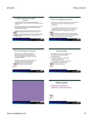 @mcielak) Moises.cielak.net) 
InvesCgación)de)Mercados)y)Redes) 
Sociales) 
• Las)comunidades)en)línea)van)desde)ser)abiertas)al)público)5) 
Facebook,)MySpace)–)hasta)ser)completamente)privadas,)por)sólo)por) 
invitación.)) 
• Las)Comunidades)privadas)se)construyen)principalmente)con)fines)de) 
descubrimiento)y)comprensión)y)se)llaman)MROCs)(MarkeCng) 
Research)Online)CommuniCes).)) 
• A)diferencia)de)las)comunidades)públicas)que)no)Cenen))límite)de) 
miembros,las))MROCs)generalmente)restringen)la)membresía.)) 
• Disney)creó)el)“Walt)Disney)Moms)Panel”)con))mamás)que)responden) 
preguntas)sobre)los)parques)temáCcos)y)de)los)hoteles)181) 
para))los) 
posibles)visitantes.) 
ÉCca)en)la)invesCgación)de)mercados) 
• La)elección)de)un)diseño)de)invesCgación)Cene)connotaciones) 
éCcas,)tanto)para)el)cliente)como)para)la)empresa)de) 
invesCgación.) 
• )Los)invesCgadores)deben)asegurarse)de)que)el)diseño)de)la) 
invesCgación)proporcionará)la)información)necesaria)para) 
abordar)el)problema)de)la)invesCgación)de)mercados.)) 
• El)cliente)debe)tener)la)integridad)para)no)alterar)el)proyecto,) 
debe)describir)las)limitaciones)con)las)que)el)invesCgador)debe) 
operar,)y)no)debe)de)pedir)cosas)poco)razonables.) 
) 
182) 
ÉCca)en)la)invesCgación)de)mercados) Acronym:)Design) 
• No)es)éCco)que)un)cliente)obtenga)datos)a) 
parCr)de)una)propuesta)presentada)por)una) 
firma)de)invesCgación)y)se)los)pase)a)otra)para) 
que)haga)el)proyecto.) 
• El)cliente)no)debe)aprovecharse)de)la)firma)de) 
invesCgación)y)hacer)falsas)promesas)de) 
futuros)contratos,)con)el)fin)de)solicitar) 
concesiones)para)el)proyecto)actual.) 
183) 
The)components)of)a)research)design)may)be) 
summarized)by)the)acronym)DESIGN:) 
D )ata)analysis)plan) 
E )xploratory,)descripCve,)causal)design) 
S +caling)and)measurement) 
I )nterviewing)forms:)quesConnaire)design) 
G )eneraCng)the)needed)informaCon) 
N )umber:)Sample)size)and)plan) 
184) 
Parte)cuatro) 
• Diseño)de)la)invesCgación) 
exploratoria:)datos)secundarios) 
Doctor.Cielak@gmail.com) 31) 
 