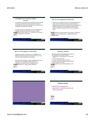 @mcielak) Moises.cielak.net) 
InvesCgación)de)mercados)y)Redes) 
Sociales) ÉCca)en)la)InvesCgación)de)Mercados) 
• La)información)de)archivo)y)los)mensajes)de)las)redes)sociales) 
como)blogs)o)Facebook'fan'pages)dan)información)de)la) 
percepción)del)consumidor)y)la)preferencia)en)relación)con)la) 
invesCgación)que)estamos)realizando) 
• Las)redes)sociales)son)importantes)para)la)invesCgación)de) 
mercados)de)determinada)audiencia)ya)que)se)puede) 
invesCgar)en)todo)el)mundo),)en)un)Cempo)real,)controlado,) 
y)con)configuración)mulC5media.) 
211) 
• La)firma)de)la)invesCgación)Cene)la)responsabilidad)éCca)de) 
uClizar)sólo)los)datos)secundarios)que)son)relevantes)y) 
apropiados)para)el)problema.)Además)de)la)evaluación)de)su) 
calidad)e)integridad,)los)invesCgadores)también)deben) 
evaluar)los)datos)secundarios)en)términos)de)capacidad) 
moral.) 
)) 
• La)recolección)de)datos)puede)ser)poco)éCca)si)los)datos)se) 
generan)sin)el)conocimiento)o)consenCmiento)de)los) 
encuestados)) 212) 
ÉCca)en)la)InvesCgación)de)Mercados) 
• Al)generar)los)datos)secundarios,)los)invesCgadores)no) 
deben)parCcipar)en)ninguna)prácCca)poco)éCca,)como)el) 
abuso)de)la)privacidad)de)los)encuestados.)) 
• Después)haber)realizado)un)análisis)detallado)de)los)datos) 
secundarios,)el)invesCgador)debe)reexaminar)la) 
recopilación)de)datos)primarios)esCpulados)en)la) 
propuesta)para)ver)si)sigue)siendo)apropiada.) 
213) 
Acronym:)Second) 
The)criteria)used)for)evaluaCng)secondary)data)can) 
be)described)by)the)acronym)SECOND:) 
S )pecificaCons:)methodology)used)to)collect)the) 
data) 
E )rror:)accuracy)of)the)data) 
C )urrency:)when)the)data)were)collected) 
O )bjecCve:)purpose)for)which)data)were)collected) 
N )ature:)content)of)the)data) 
D )ependability:)overall,)how)dependable)are)the) 
data) 
214) 
Parte)cinco)) 
• Diseño)de)la)invesCgación) 
exploratoria:)Fuentes)sindicadas)de) 
datos)secundarios) 
Doctor.Cielak@gmail.com) 36) 
 