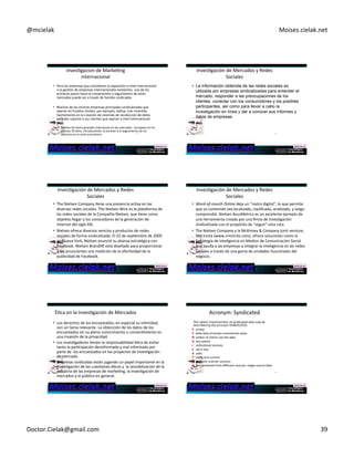 @mcielak) Moises.cielak.net) 
InvesCgacion)de)MarkeCng) 
internacional) 
• Para)las)empresas)que)consideran)la)expansión)a)nivel)internacional) 
o)la)gesCón)de)empresas)internacionales)existentes,)uno)de)los) 
primeros)pasos)hacia)la)comprensión)y)seguimiento)de)estos) 
mercados)puede)ser)a)través)de)fuentes)sindicadas.)) 
• Muchas)de)las)mismas)empresas)principales)sindicalizadas)que) 
operan)en)Estados)Unidos,)por)ejemplo,)Gallup,)han)inverCdo) 
fuertemente)en)la)creación)de)sistemas)de)recolección)de)datos) 
para)dar)soporte)a)sus)clientes)que)operan)a)nivel)internacional.)) 
! Nielsen)ha)hecho)grandes)inversiones)en)los)mercados)))europeos)en)los) 
úlCmos)30)años,)introduciendo))el)escáner)y)el)seguimiento)de)los) 
servicios)en)el)nivel)minoritario.) 229) 
InvesCgación)de)Mercados)y)Redes) 
Sociales) 
• La información obtenida de las redes sociales es 
utilizada por empresas sindicalizadas para entender el 
mercado, responder a las preocupaciones de los 
clientes, conectar con los consumidores y los posibles 
participantes, así como para llevar a cabo la 
investigación en línea y dar a conocer sus informes y 
datos de empresas. 
230) 
InvesCgación)de)Mercados)y)Redes) 
Sociales) 
• The)Nielsen)Company)Cene)una)presencia)acCva)en)las) 
diversas)redes)sociales.)The)Nielsen)Wire)es)la)plataforma)de) 
las)redes)sociales)de)la)Compañía)Nielsen,)que)Cene)como) 
objeCvo)llegar)a)los)conocedores)de)la)generación)de) 
Internet)del)siglo)XXI.)) 
• Nielsen)ofrece)diversos)sevicios)y)productos)de)redes) 
sociales)de)forma)sindicalizada.)El)22)de)sepCembre)de)2009) 
en)Nueva)York,)Nielsen)anunció)su)alianza)estratégica)con) 
Facebook.)Nielsen)BrandliÄ)está)diseñado)para)proporcionar) 
a)los)anunciantes)una)medición)de)la)efecCvidad)de)la) 
231) 
publicidad)de)Facebook.) 
InvesCgación)de)Mercados)y)Redes) 
Sociales) 
• WordHofHmouth'Online'deja)un)"rastro)digital",)lo)que)permite) 
que)su)contenido)sea)localizado,)clasificado,)analizado,)y)luego) 
comprendió.)Nielsen)BuzzMetrics)es)un)excelente)ejemplo)de) 
una)herramienta)creada)por)una)firma)de)invesCgación) 
sindicalizada)con)el)propósito)de)"seguir")esta)ruta.)) 
• The)Nielsen)Company)y)la)McKinsey)&)Company)joint)venture,) 
NM)Incite)(www.nmincite.com),)ofrece)soluciones)como)la) 
Estrategia)de)Inteligencia)en)Medios)de)Comunicación)Social) 
que)ayuda)a)las)empresas)a)integrar)la)inteligencia)en)las)redes) 
sociales)a)través)de)una)gama)de)unidades)funcionales)del) 
232) 
negocio.) 
ÉCca)en)la)InvesCgación)de)Mercados) 
• Los)derechos)de)los)encuestados,)en)especial)su)inCmidad,) 
son)un)tema)relevante.)La)obtención)de)los)datos)de)los) 
encuestados)sin)su)pleno)conocimiento)o)consenCmiento)es) 
una)invasión)de)la)privacidad.)) 
• Los)invesCgadores)Cenen)la)responsabilidad)éCca)de)evitar) 
tanto)la)parCcipación)desinformada)y)mal)informada)por) 
parte)de))los)encuestados)en)los)proyectos)de)invesCgación) 
de)mercado.)) 
• Empresas)sindicadas)están)jugando)un)papel)importante)en)la) 
invesCgación)de)las)cuesCones)éCcas)y))la)sensibilización)de)la) 
industria)de)las)empresas)de)markeCng,)la)invesCgación)de) 
mercados)y)el)público)en)general.) 
Acronym:)Syndicated) 
The)salient)characterisCcs)of)syndicated)data)may)be) 
described)by)the)acronym)SYNDICATED:) 
S )urveys) 
Y )ields)data)of)known)commercial)value) 
N )umber)of)clients)use)the)data) 
D )iary)panels) 
I )nsCtuConal)services) 
C )ost)is)low) 
A )udits) 
T )imely)and)current) 
E )lectronic)scanner)services) 
D )ata)combined)from)different)sources:)single5source)data) 
233) 234) 
Doctor.Cielak@gmail.com) 39) 
 