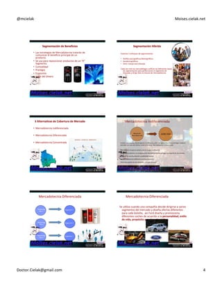 @mcielak) Moises.cielak.net) 
Segmentación+de+Beneficios+ 
• Las)estrategias)de)Mercadotecnia)tratarán)de) 
comunicar)el)beneficio)principal)de)un) 
producto.) 
• Se)usa)para)reposicionar)productos)de)un)“X”) 
Segmento.) 
• Comodidad) 
• PresCgio) 
• Economía) 
• Valor)del)Dinero) 
Segmentación+Híbrida+ 
Examina)3)enfoques)de)segmentación) 
) 
• Perfiles)psicográficos/demográficos) 
• Geodemográficos) 
• VALS:)Values)and)Lifestyle) 
) 
Cada)ves)más)los)mercadólogos)unifican)las)diferentes)bases) 
de)segmentación)para)perfeccionar)el)segmento)de) 
mercado)y)dirigir)bien)la)mezcla)de)mercadotecnia) 
) 
3+Alterna6vas+de+Cobertura+de+Mercado+ 
• Mercadotecnia)Indiferenciada) 
) 
• Mercadotecnia)Diferenciada) 
) 
• Mercadotecnia)Concentrada) 
Mercadotecnia)Indiferenciada) 
Mezcla de 
Mercadotecnia 
MERCADO 
Cuando)una)empresa)decide)ignorar)la)diferencia)entre)los)segmentos)y)trata)de)llegar)a)todo)el) 
mercado)con)una)sola)oferta,)a)esto)se)le)llama)Mercadotecnia)Indiferenciada.) 
) 
• Se)centra)en)lo)que)es)común)y)no)en)lo)que)es)diferente.) 
• Diseña)un)producto)y)un)programa)de)mercadotecnia)que)atraiga)a)la)mayoría)de)los)clientes.) 
• Se)basa)en)una)distribución)y)publicidad)masiva.) 
• La)Mercadotecnia)Indiferencia)economiza)costo) 
• Pero)hay)quienes)la)ven)obsoleta…¿Tú)que)piensas?) 
Mercadotecnia)Diferenciada) 
Marketing 
Mix 1 
Segmento 1 
Marketing 
Mix 2 
Segmento 2 
Marketing 
Mix 3 
Segmento 3 
Mercadotecnia)Diferenciada) 
Se)uCliza)cuando)una)compañía)decide)dirigirse)a)varios) 
segmentos)del)mercado)y)diseña)ofertas)diferentes) 
para)cada)bolsillo,))asi)Ford)diseña)y)promociona) 
diferentes)coches)de)acuerdo)a)la)personalidad,+es6lo+ 
de+vida,+propósito+y+poder+adquisi6vo.+ 
Doctor.Cielak@gmail.com) 4) 
 