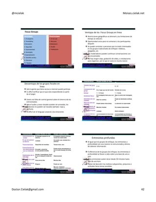@mcielak) Moises.cielak.net) 
Focus+Groups+ 
Advantages Disadvantages 
1. El siergismo 1. El mal uso 
2. Snowballing 2. Mal juicio 
3.Simulación 3.Moderación 
4. Seguridad 4. Sucias 
5. Espontaneidad 5. Falsificación 
6. Serendipity 
7.Especialización 
8. Scientific scrutiny 
9. Estructura 
10. Rapidez 
Copyright)©)2012)Pearson)EducaCon,)Inc.) Chapter)6)5)247) 
Ventajas)de)los))Focus)Groups)en)linea) 
" Restricciones)geográficas)se)eliminan)y)las)limitaciones)de) 
Cempo)se)reducen.)) 
" Oportunidad)única)para)re5contactar)a)los)parCcipantes) 
después) 
" Se)puede)contratar)a)personas)que)no)están)interesados)} 
en)los)grupos)tradicionales)de)enfoque:)médicos,) 
abogados,)etc)) 
" Los)moderadores)pueden)conCnuar)conversaciones)con) 
los)encuestados)) 
" No)hay)ningún)viaje,)grabación)de)vídeo,)o)instalaciones) 
para)organizar,)por)lo)que)el)costo)es)mucho)menor.) 
Desventajas)de)los)grupos)focales)en) 
linea) 
" Solo)la)gente)que)Cene)acceso)a)internet)puede)parCcipa) 
" Es)diwcil)verificar)que)el)que)esta)respondiendo)es)parte) 
de)el)target.))) 
" Existe)una)falta)de)control)general)sobre)el)entorno)de)los) 
entrevistados.) 
" Solo)el)audio)y)cosas)visuales)pueden)ser)provadas,)los) 
productos)no)pueden)ser)tocados)ejemplo:)ropa)y) 
perfume.) 
" Es)dificil)ver)el)lenguaje)corporal)y)las)emociones) 
Características Grupos focales en linea Grupos focales tradicional 
es 
Tamaño del grup 
o 4 – 6 8 – 12 
Composición del 
grupo En el lugar que sea del mundo Extraído de la zona 
tiempo 1 – 1.5 horas 1 – 3 horas 
Ambiente físico El Investigador tiene poco con 
trol 
Bajo el control del investigado 
r 
Identidad del enc 
uestado Difícil de verificar Puede ser fácilmente verificab 
le 
Atención del enc 
uestado Puede realizar otras tareas La atención es supervisada 
Reclutamiento de 
los encuestados Más fácil, flexible. Por medios tradicionales 
Dinámica de grup 
o Limitada efecto sinérgico 
La apertura de los e 
Los encuestados son más sincer 
ncuestados 
os 
Los encuestados son sinceros, a 
excepción de los temas sensibles 
Caracteristicas Grupos focales en linea Grupos ocales en linea 
Comunicación no 
El lenguaje corporal no se 
verbal 
observa 
El lenguaje corporal y las emo 
ciones son observadas 
El uso de estímul 
os físicos Limitado Se pueden usar variedad de e 
stímulos 
Transcripciones Disponible de inmediato Tiempo lento, caro 
Comunicación de 
los observadores 
Se puede comunicar 
con el moderado 
en una pantalla dividida 
r 
Puede enviar manualmente no 
tas a la sala de grupo de enfoq 
ue 
Habilidades del m 
oderador 
Escribir, computadoras, famili 
ar con el slang de la sala de c 
hat 
Observacional 
El tiempo de vuelt 
a Unos pocos días Muchos dias 
Los gastos de via 
je del cliente Ninguno Puede ser caro 
Costo básico de los gr 
upos focaes Mucho menos caro 
Más caro: instalación, 
alimentos, grabación y transcripci 
ones 
Entrevistas)profundas) 
" Al)igual)que)los)grupos)de)enfoque,)las)entrevistas)a) 
profundidad)son)una)manera)no)estructurada)y)directa) 
de)obtener)información.)) 
" A)diferencia)de)los)grupos)de)enfoque,)las)entrevistas)a) 
profundidad)se)llevan)a)cabo)sobre)una)base)de)uno5a5 
uno.)) 
" Estas)entrevistas)suelen)durar)desde)30)minutos)hasta) 
más)de)una)hora) 
" Tratan)de)descubrir)los)moCvos)subyacentes,)prejuicios)o) 
acCtudes)hacia)temas)sensibles.) 
) 
Doctor.Cielak@gmail.com) 42) 
 