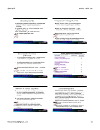 @mcielak) Moises.cielak.net) 
Entrevistas)profundas) 
• Se realiza un sondeo sustancial a la superficie para 
descubrir motivos subyacentes, creencias y 
actitudes. 
El sondeo se realiza por medio de preguntas como: 
• ¿Por qué dices eso? 
• Eso es interesante, ¿Me puede decir más? 
• ¿Te gustaría agregar algo más? 
Ventajas)de)entrevistas)a)profundidad) 
" Puede)descubrir)insights)más)profundos)sobre)los) 
moCvos)subyacentes,)que)los)grupos)de)enfoque.) 
" Puede)dar)las)respuestas)directamente)a)la)parte) 
demandada,)a)diferencia)de)los)grupos)de)enfoque.)) 
" Los)resultads)se)dan))en)el)libre)intercambio)de) 
información)y)no)hay)presión)social.) 
" Como)resultado)de)sondeo,)es)posible)llegar)a)cuesCones) 
reales)aún)cuando)cuando)el)tema)es)complejo.) 
) 
Desventajas)de)entrevistas)a) 
profundidad) 
• Los)entrevistadores))capaces)de)llevar)a)cabo)entrevistas) 
a)profundidad)son)caros)y)diwciles)de)encontrar.)) 
) 
• La)calidad)y)la)integridad)de)los)resultados)dependen)en) 
gran)medida)de)las)habilidades)del)entrevistador.)) 
) 
• Los)datos)obtenidos)son)diwciles)de)analizar)e)interpretar.)) 
) 
• La)duración)de)la)entrevista)combinada)con)los)altos) 
costos)limita)el)número)de)entrevistas)a)profundidad.) 
+ 
) 
Características Grupos focales Entrevistas a 
profundidad 
Sinergia y dinámica de grupo + - 
La presión de grupo / influencia del grupo - + 
participación del cliente + - 
Generación de ideas innovadoras + - 
Dentro de la profundidad de sondaje de 
los individuos - + 
Descubrir los motivos ocultos - + 
La discusión de temas sensibles - + 
Entrevistar a los competidores - + 
Entrevistar a los que son profesionales - + 
Programación de los encuestados - + 
Cantidad de información + - 
Sesgo en la moderación y la interpretación + - 
Costo por encuestado + - 
Note: A + indicates a relative advantage over the other procedure, a - indicates 
a relative disadvantage. 
Definición)de)técnicas)proyecCvas) 
" Una)forma)no)estructurada,)indirecta)de)cuesConamiento) 
que)anima)a)los)encuestados)a)proyectar)sus)moCvaciones),) 
creencias,)acCtudes)o)senCmientos)con)respecto)a)los)temas) 
de)interés.)) 
" En)las)técnicas)proyecCvas,)se)les)pide)a)los)encuestados)) 
interpretar)el)comportamiento)de)otros.)) 
" Al)interpretar)el)comportamiento)de)los)demás,)los) 
encuestados)proyectan)indirectamente))sus)propias) 
moCvaciones,)creencias,)acCtudes)o)senCmientos)en)la) 
situación.) 
) 
Asociación)de)palabras) 
En)la)asociación)de)palabras,)a)los)encuestados)se)les)presenta) 
una)lista)de)palabras)y)se)les)pide)responder)a)cada)uno)con)la) 
primera)palabra)que)les)viene)a)la)mente.)Las)palabras)de) 
interés,)llamadas)palabras)de)prueba,)se)intercalan)a)lo)largo)de) 
la)lista)que)también)conCene)algunas)palabras)"de)relleno") 
neutros)o)para)disfrazar)el)propósito)del)estudio.)Las)respuestas) 
se)analizan)mediante)el)cálculo:) 
" la)frecuencia)con)la)que)la)palabra)se)da)como)una)respuesta;)) 
" la)canCdad)de)Cempo)que)transcurre)antes)de)dar)una) 
respuesta;)) 
" el)número)de)encuestados)que)no)responden)en)absoluto)a) 
Chapter)6)5)258) 
una)palabra)de)prueba)en)un)plazo)razonable)de)Cempo.) 
Doctor.Cielak@gmail.com) 43) 
 