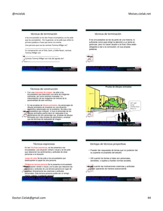 @mcielak) Moises.cielak.net) 
técnicas)de)terminación) 
a)los)encuestados)se)les)dan)frases)incompletas)y)se)les)pide) 
que)las)acompleten).)Por)lo)general,)se)les)pide)que)uClice)la) 
primera)palabra)o)frase)que)viene)a)la)mente.) 
)Una)persona)que)usa)las)camisas)Tommy)Hilfiger)es?) 
____________________________________)) 
En)comparación)con)el)Polo,)Gant,)y)Eddie)Bauer,)camisas) 
Tommy)Hilfiger)son) 
__________________________________)) 
Camisas)Tommy)Hilfiger)son)más)del)agrado)de?) 
___________________________________)) 
) 
técnicas)de)terminación) 
A los encuestados se les da parte de una historia, lo 
suficiente como para dirigir la atención a un tema en 
particular, pero no hacen alusión a la final. Ellos están 
obligados a dar a la conclusión, en sus propias 
palabras 
Técnicas)de)construcción) 
• Con una respuesta de imagen, se pide a los 
encuestados que describan una serie de imágenes 
ordinarias, así como eventos inusuales. La 
interpretación de las imágenes da indicios de la 
personalidad de ese individuo. 
• En las pruebas de dibujos animados, los personajes de 
dibujos animados se muestran en una situación 
específica relacionada con el problema. Se pide a los 
encuestados que indiquen lo que el personaje de los 
dibujos animados podría decir en respuesta a los 
comentarios de otro personaje.Las pruebas de dibujos 
animados son más simples de administrar y analizar 
que las técnicas de respuesta de imagen. 
Let’s get 
some 
clothes from 
Macy’s! 
MACY’S 
Copyright)©)2012)Pearson)EducaCon,)Inc.) Chapter)6)5)262) 
Técnicas)expresivas) 
En las Técnicas expresivas, se les presenta a los 
encuestados una situación verbal o visual y se les pide 
que relacionen los sentimientos y actitudes de otras 
personas a la situación. 
Juego de roles Se les pide a los encuestados que 
desempeñen el papel de otra persona. 
Técnica en tercera persona Se le presenta al encuestado 
una situación verbal o visual y se le pide que relacione las 
creencias y actitudes de una tercera persona en lugar de 
expresar directamente las creencias y actitudes 
personales. Esta tercera persona puede ser un amigo, 
vecino, colega, o cualquier persona 
Ventajas)de)técnicas)proyecCvas) 
• Pueden dar respuestas de temas que no pudieran dar 
su supieran el propósito del estudio 
• Útil cuando los temas a tratar son personales, 
sensibles, o sujetos a fuertes normas sociales. 
• Util cuando las motivaciones creencias y actitudes 
estan operando de manera subconciente 
Doctor.Cielak@gmail.com) 44) 
 