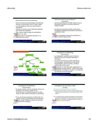 @mcielak) Moises.cielak.net) 
Desventajas)de)técnicas)proyecCvas) 
• Sufrir de muchas de las desventajas de las técnicas 
directas no estructurados, pero en mayor medida. 
• Los entrevistadores tienen que estar altamente 
capacitados. 
• También se requiere que los intérpretes calificados 
para analizar las respuestas. 
• Hay un grave riesgo de sesgo de interpretación. 
• tienden a ser caros. 
• Requiere que los encuestados participen en un 
comportamiento inusual 
Directrices)para)el)uso)de)técnicas) 
proyecCvas) 
• Las técnicas proyectivas se deben utilizar ya que la 
información requerida no se puede obtener por 
métodos directos. 
• Las técnicas proyectivas se deben utilizar para la 
investigación exploratoria para obtener información y 
comprensión inicial. 
• Dada su complejidad, las técnicas proyectivas no 
deben utilizarse ingenuamente. 
InvesCgación)de)MarkeCng) 
Internacional) 
• La investigación cualitativa puede revelar las 
diferencias entre los mercados nacionales y 
extranjeros. 
• Los grupos de enfoque se puede utilizados en 
muchos lugares, especialmente en los países 
industrializados, pero las normas y prácticas 
profesionales podrían variar. 
• El moderador no sólo debe estar capacitado en la 
metodología de grupos focales, también debe estar 
familiarizado con Chapter)el 6)idioma, 5)268) 
la cultura, y los patrones 
de interacción social de ese país. 
InvesCgación)de)MarkeCng) 
Internacional) 
• En algunos países, como los del Medio Oriente, las 
personas no se atreven a hablar de sus 
sentimientos en un ambiente de grupo. En estos 
casos, se deben utilizar entrevistas en profundidad. 
• El uso de técnicas proyectivas se debe hacer con 
cuidado, porque las respuestas que estas técnicas 
generan pueden reflejar las influencias culturales 
profundamente arraigados. 
InvesCgación)de)mercados)y)redes) 
sociales)) 
" Grupos)de)Enfoque)y)Entrevistas)a)Profundidad) 
" Sólo)por)estar)envuelto)en)las)redes)socailes)y)analzar)lo)que) 
la)gente)habla)se)puede)tener)un)conocimiento)básico)de)los) 
clientes.)) 
" )Las)empresas)están)creando)comunidades)en)línea)privadas,) 
que)pueden)desempeñar)el)papel)de)los)grupos)de)enfoque) 
ampliado.)Los)miembros)son)cuidadosamente)reclutados)y)la) 
membresía)es)solo)por)invitación) 
Doctor.Cielak@gmail.com) 45) 
 