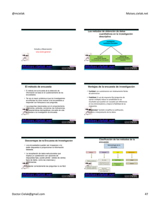 @mcielak) Moises.cielak.net) 
Estudio)y)Observación:)) 
Una)visión)general) 
ENCUESTA++ 
+Inves6gación+ 
cuan6ta6va+descrip6va++ 
La+información+obtenida++ 
Los+encuestados+por+Interrogación+ 
OBSERVACIÓN++ 
La+información+obtenida++ 
observando+el+comportamiento+/++ 
fenómenos+ 
+ 
Chapter)7)5)278) 
• El método de la encuesta de la obtención de 
información se basa en el cuestionamiento de los 
encuestados. 
• Tal vez el mayor problema al que los investigadores 
se enfrentan es cómo motivar a los encuestados a 
responder con franqueza a sus preguntas. 
• Las preguntas relacionadas con el comportamiento, 
intenciones, actitudes, conciencia, las motivaciones, 
las características demográficas y de estilo de vida 
se prestan a la investigación de encuesta. 
• Facilidad:)Los)cuesConarios)son)relaCvamente)fáciles) 
de)administrar.)) 
• Fiabilidad:+El)uso)de)respuesta)fija)(preguntas)de) 
opción)múlCple))reduce)la)variabilidad)en)los) 
resultados)que)puedan)ser)causados)}por)diferencias) 
en)los)entrevistadores)y)mejora)la)fiabilidad)de)las) 
respuestas.)) 
• Simplicidad:+También)simplifica)la)codificación,) 
análisis)e)interpretación)de)los)datos.) 
• Los encuestados pueden ser incapaces o no 
están dispuestos a proporcionar la información 
deseada. 
• La recopilación de datos estructurados que 
implica un cuestionario con opciones de 
respuestas fijas, puede pérder validez de ciertos 
tipos de datos, como las creencias y 
sentimientos. 
• Redactar correctamente las preguntas no es fácil. 
Metodología)de)la) 
Telefono) Mail Electronico 
Telefono)tradicional) 
Personal) 
En casa E5Mail) 
AsisCda)por)ordenador)) 
Entrevistas)telefónicas) 
Mail Panel 
Intercepción en el 
Centro Comercial n Internet) 
Copyright)©)2012)Pearson) Chapter)7)5)282) 
EducaCon,)Inc.) 
encuesta) 
Entrevista por 
Mail/Fax 
Etrevistas 
personales asistidas 
por ordenador 
Doctor.Cielak@gmail.com) 47) 
 