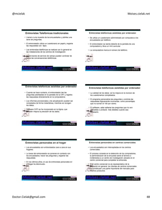 @mcielak) Moises.cielak.net) 
• Llamar a una muestra de los encuestados y pidirles una 
serie de preguntas. 
• El entrevistador utiliza un cuestionario en papel y registra 
las respuestas con lápiz. 
• Las entrevistas telefónicas se realizan por lo general en 
las instalaciones de los centros de investigación. 
• Supervisores de servicio de campo pueden controlar de 
cerca las conversaciones telefónicas. 
• Se utiliza un cuestionario administrado por computara a los 
encuestados por teléfono. 
• El entrevistador se sienta delante de la pantalla de una 
computadora y lleva un mini auricular 
• La computadora marca el número de teléfono. 
• Cuando se hace contacto, el entrevistador lee las 
preguntas planteadas en la pantalla de la CRT y registra 
las respuestas directamente en la computadora. 
• Los informes provisionales y de actualización pueden ser 
compilados de forma instantánea, mientras se recogen 
los datos. 
• Software CATI se ha incorporado en la lógica, que 
también mejora la precisión de los datos. 
• La calidad de los datos se ha mejora en la revicion de 
los cuestionarios completados. 
• El programa personaliza las preguntas y controla las 
respuestas lógicamente incorrectas, como porcentajes 
que no suman el 100 por ciento. 
• El software, sabe saltarse las preguntas que no son 
aplicables o probará más detalles cuando sea 
necesario. 
• Los encuestados son entrevistados cara a cara en sus 
hogares. 
• La tarea del entrevistador es ponerse en contacto con 
los encuestados, hacer las preguntas y registrar las 
respuestas. 
• En los últimos años, el uso de entrevistas personales en 
el hogar ha disminuido. 
• Los encuestados son interceptadas en los centros 
comerciales. 
• El proceso consiste en la detención de los compradores, 
la administración de la encuesta sobre el terreno o 
invitándolos a un centro de investigación ubicado en el 
centro comercial para completar la entrevista. 
• Si el centro comercial no es representativo de la 
población en general, los clientes de centros comerciales 
no constituyen una parte importante del mercado para 
muchos productos. 
Doctor.Cielak@gmail.com) 48) 
 