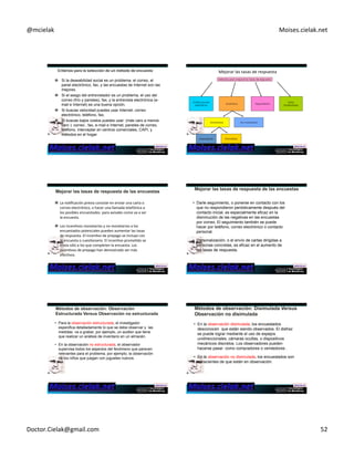 @mcielak) Moises.cielak.net) 
) 
" Si la deseabilidad social es un problema, el correo, el 
panel electrónico, fax, y las encuestas de Internet son las 
mejores. 
" Si el sesgo del entrevistador es un problema, el uso del 
correo (frío y paneles), fax, y la entrevista electrónica (e-mail 
e Internet) es una buena opción. 
" Si buscas velocidad puedes usar Internet, correo 
electrónico, teléfono, fax. 
" Si buscas bajos costos puedes usar: (más caro a menos 
caro ): correo , fax, e-mail e Internet, paneles de correo, 
teléfono, interceptar en centros comerciales, CAPI, y 
métodos en el hogar. 
Mejorar)las)tasas)de)respuesta) 
Métodos para mejorar las tasas de respuesta 
Notificaciones 
periódicas Incentivos Seguimiento 
Otros 
facilitadores 
Monetarios No monetarios 
prepagada Prometida 
" La)noCficación)previa)consiste)en)enviar)una)carta)o) 
correo)electrónico,)o)hacer)una)llamada)telefónica)a) 
los)posibles)encuestados))para)avisales)como)va)a)ser) 
la)encuesta.)) 
" Los)incenCvos)monetarios)y)no)monetarios)a)los) 
encuestados)potenciales)pueden)aumentar)las)tasas) 
de)respuesta.)El)incenCvo)de)prepago)se)incluye)con) 
la)encuesta)o)cuesConario.)El)incenCvo)promeCdo)se) 
envía)sólo)a)los)que)completen)la)encuesta.)Los) 
incenCvos)de)prepago)han)demostrado)ser)más) 
efecCvos.)) 
• Darle seguimiento, o ponerse en contacto con los 
que no respondieron periódicamente después del 
contacto inicial, es especialmente eficaz en la 
disminución de las negativas en las encuestas 
por correo. El seguimiento también se puede 
hacer por teléfono, correo electrónico o contacto 
personal. 
• Personalización, o el envío de cartas dirigidas a 
personas concretas, es eficaz en el aumento de 
las tasas de respuesta. 
• Para la observación estructurada, el investigador 
especifica detalladamente lo que se debe observar y las 
medidas va a grabar, por ejemplo, un auditor que tiene 
que realizar un análisis de inventario en un almacén. 
• En la observación no estructurada, el observador 
supervisa todos los aspectos del fenómeno que parecen 
relevantes para el problema, por ejemplo, la observación 
de los niños que juegan con juguetes nuevos. 
• En la observación disimulada, los encuestados 
desconocen que están siendo observados. El disfraz 
se puede lograr mediante el uso de espejos 
unidireccionales, cámaras ocultas, o dispositivos 
mecánicos discretos. Los observadores pueden 
hacerse pasar como compradores o vendedores . 
• En la observación no disimulada, los encuestados son 
conscientes de que están en observación. 
Doctor.Cielak@gmail.com) 52) 
 