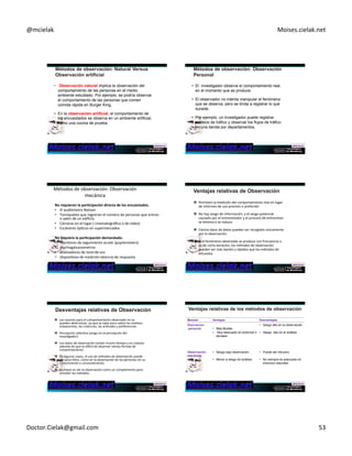 @mcielak) Moises.cielak.net) 
• Observación natural implica la observación del 
comportamiento de las personas en el medio 
ambiente estudiado. Por ejemplo, se podría observar 
el comportamiento de las personas que comen 
comida rápida en Burger King. 
• En la observación artificial, el comportamiento de 
los encuestados se observa en un ambiente artificial, 
como una cocina de prueba. 
• El investigador observa el comportamiento real, 
en el momento que se produce. 
• El observador no intenta manipular el fenómeno 
que se observa, pero se limita a registrar lo que 
sucede. 
• Por ejemplo, un investigador puede registrar 
conteos de tráfico y observar los flujos de tráfico 
en una tienda por departamentos. 
Métodos)de)observación:)Observación) 
mecánica) 
) 
No+requieren+la+par6cipación+directa+de+los+encuestados.++ 
• El)audiómetro)Nielsen)) 
• Torniquetes)que)registran)el)número)de)personas)que)entran) 
o)salen)de)un)edificio.)) 
• Cámaras)en)el)lugar)()cinematográfica)o)de)vídeo))) 
• Escáneres)ópCcos)en)supermercados)) 
) 
No+requiere+la+par6cipación+demandado.++ 
• monitores)de)seguimiento)ocular)(pupilometers)) 
• psychogalvanometros)) 
• analizadores)de)tono)Chapter)de)7)5)315) 
voz)) 
• disposiCvos)de)medición)latencia)de)respuesta) 
) 
" Permiten)la)medición)del)comportamiento)real)en)lugar) 
de)informes)de)uso)previsto)o)preferido.)) 
" No)hay)sesgo)de)información,)y)el)sesgo)potencial) 
causado)por)el)entrevistador)y)el)proceso)de)entrevistas) 
se)elimina)o)se)reduce.)) 
" Ciertos)Cpos)de)datos)pueden)ser)recogidos)únicamente) 
por)la)observación.)) 
" Si)el)fenómeno)observado)se)produce)con)frecuencia)o) 
es)de)corta)duración,)los)métodos)de)observación) 
pueden)ser)más)barato)y)rápidos)que)los)métodos)de) 
encuesta.) 
" Las)razones)para)el)comportamiento)observado)no)se) 
pueden)determinar,)ya)que)se)sabe)poco)sobre)los)moCvos) 
subyacentes,)las)creencias,)las)acCtudes)y)preferencias.) 
" Percepción)selecCva)(sesgo)en)la)percepción)del) 
invesCgador).) 
" Los)datos)de)observación)tardan)mucho)Cempo)y)es)costoso) 
además)de)que)es)diwcil)de)observar)ciertas)formas)de) 
comportamiento.)) 
" En)algunos)casos,)el)uso)de)métodos)de)observación)puede) 
ser)poco)éCco,)como)en)la)observación)de)las)personas)sin)su) 
conocimiento)y)consenCmiento.) 
" Lo)mejor)es)ver)la)observación)como)un)complemento)para) 
estudiar)los)métodos.) 
Metodo Ventajas Desventajas 
Oservacion 
personal 
• Más flexible 
• Muy adecuado en entornos n 
aturales 
• Sesgo alto en la observación 
• Sesgo alto en el análisis 
Observación 
mecánica 
• Sesgo bajo observación 
• Menor a sesgo de análisis 
• Puede ser intrusivo 
• No siempre es adecuado en 
entornos naturales 
Doctor.Cielak@gmail.com) 53) 
 