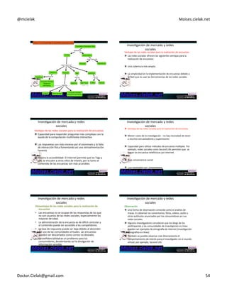 @mcielak) Moises.cielak.net) 
Copyright)©)2012)Pearson)EducaCon,)Inc.) Chapter)7)5)319) 
InvesCgación)de)mercado)y)redes) 
sociales) 
Ventajas)de)las)redes)sociales)para)la)realización)de)encuestas) 
" Las)redes)sociales)ofrecen)las)siguientes)ventajas)para)la) 
realización)de)encuestas:)) 
" Una)cobertura)más)amplia)) 
" La)simplicidad)en)la)implementación)de)encuestas)debido)a) 
lo)fácil)que)es)usar)las)herramientas)de)las)redes)sociales) 
InvesCgación)de)mercado)y)redes) 
sociales) 
Ventajas)de)las)redes)sociales)para)la)realización)de)encuestas) 
" Capacidad)para)responder)preguntas)más)complejas)con)la) 
ayuda)de)la)computación)mulCmedia)interacCva)) 
" Las)respuestas)son)más)sinceras)por)el)anonimato)y)la)falta) 
de)interacción)wsica)fomentando)así)una)retroalimentación) 
honesta) 
" Mejora)la)accesibilidad5)El)Internet)permite)que)los)Tags)y) 
URL)te)vinculen)a)otros)siCos)de)interés,)por)lo)tanto)el) 
contenido)de)las)encuestas)son)más)accesibles) 
InvesCgación)de)mercado)y)redes) 
sociales) 
" Ventajas)de)las)redes)sociales)para)la)realización)de)encuestas) 
" Menor)costo)de)la)invesCgación)5)no)hay)necesidad)de)tener) 
a)muchos)encuestadores)y)supervisores)) 
) 
" Capacidad)para)uClizar)métodos)de)encuesta)múlCples.)Por) 
ejemplo,)redes)sociales)como)Second)Life)permiten)que))se) 
hagan)las)encuestas)telefónicas)por)internet.) 
) 
" Baja)conveniencia)social) 
) 
" )Los)resultados)son))instantáneos) 
InvesCgación)de)mercado)y)redes) 
sociales) 
Desventajas+de+las+redes+sociales+para+la+realización+de+ 
encuestas+ 
• Las)encuestas)no)se)ocupan)de)las)respuestas)de)los)que) 
no)son)usuarios)de)las)redes)sociales,)especialmente)los) 
mayores)de)edad.)) 
• La)administración)de)la)encuesta)es)de)diwcil)controlar)y) 
el)contenido)puede)ser)accesible)a)los)compeCdores.)) 
• La)tasa)de)respuesta)puede)ser)baja)debido)al)desorden) 
del)uso)de)las)comunidades)virtuales.)Las)encuestas) 
pueden)ser)descartados)como)correo)no)deseado.)) 
• La)confidencialidad)es)un)problema)para)los) 
consumidores,)desalentando)así)la)divulgación)de) 
información)sensible.) 
Copyright)©)2012)Pearson) 
EducaCon,)Inc.) Chapter)7)5)323) 
InvesCgación)de)mercado)y)redes) 
sociales) 
Observación) 
" Una)forma)de)observación)conocida)como)el)análisis)de) 
trazas.)Es)observar)los)comentarios,)fotos,)vídeos,)audio)y) 
otros)espmulos)anunciados)por)los)consumidores)en)sus) 
redes)sociales.))) 
" Algunos)invesCgadores)consideran)que)los)blogs)de)los) 
parCcipantes)y)las)comunidades)de)invesCgación)en)línea) 
pueden)ser)ejemplos)de)etnograwa)de)Internet)(invesCgación) 
etnográfica)en)línea)) 
" También)es)posible)observar)más)directamente)el) 
comportamiento)de)interés)para)el)invesCgador)en)el)mundo) 
virtual,)por)ejemplo,)Second)Life.) 
Doctor.Cielak@gmail.com) 54) 
 