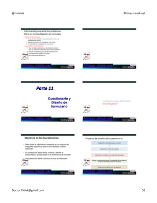 @mcielak) Moises.cielak.net) 
Información)general)de)los)problemas) 
éCcos)en)la)invesCgación)de)mercados) 
I.)Definición)del)problema) 
! El)uso)de)encuestas)como)un)pretexto)para)la)venta)o)la) 
recaudación)de)fondos) 
! Agendas)personales)del)invesCgador)o)del)cliente)) 
! La)realización)de)invesCgaciones)innecesarias) 
II.)Desarrollar)un)acercamiento) 
! Usar)los)descubrimientos)y)los)modelos)hechos) 
para)un)cliente)en)especifico)para)otros)proyectos.)) 
! Solicitar)propuestas)para)ganar)experiencia)en) 
invesCgación)sin)pagar)un)sueldo.) 
! Dar)información)imprecisa)) 
325) 
Cuestionario y 
Diseño de 
formulario 
115327) 
Parte)11) 
)CuesConario)y)diseño)de)formulario:)) 
)Una)visión)general) 
• Debe poner la información necesaria en un conjunto de 
preguntas específicas que los encuestados puedan 
responder. 
• Un cuestionario debe elevar, motivar y alentar al 
entrevistado a que participe en la entrevista y la complete. 
• Un cuestionario debe minimizar el error de respuesta. 
Proceso)de)diseño)del)cuesConario) 
Especificar la información que se necesita 
Especificar el método de entrevista 
Determinar el contenido de las preguntas individuales 
Diseñar la pregunta para superar la incapacidad del encuestado y 
su falta de voluntad para dar las respuestas 
Decidir sobre la estructura de las preguntas 
Doctor.Cielak@gmail.com) 55) 
 