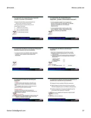 @mcielak) Moises.cielak.net) 
¿Cuántos)litros)de)refresco)consumió)durante)las) 
úlCmas)cuatro)semanas?)(Incorrecta)) 
¿Con)qué)frecuencia)consume)refrescos)en)un)) 
semana)ppica?)(Correcta)) 
1.))___)Menos)de)1)por)semana) 
2.)___)de)1)a)3)veces)por)semana)) 
3.)___)de)4)a)6)veces)por)semana)) 
4.)___)7)o)más)veces)por)semana) 
• Los encuestados pueden no ser capaces de 
articular ciertos tipos de respuestas, por ejemplo, 
describir la atmósfera de una tienda por 
departamentos. 
• Los encuestados deben recibir ayudas, tales 
como imágenes, mapas y descripciones para 
ayudar a articular sus respuestas. 
• La mayoría de los encuestados están dispuestos 
a dedicar mucho esfuerzo para proporcionar 
información. 
Anote todos los departamentos en los que haya comprado 
mercancía en una tienda departamental en su más reciente 
visita(Incorrecta) 
En la siguiente lista, por favor palomea todos los departamentos 
donde compró algo en su más reciente visita a una tienda 
departamental. 
1. Women's dresses ____ 
2. Men's apparel ____ 
3. Children's apparel ____ 
4. Cosmetics ____ 
. 
. 
. 
16.Jewelry ____ 
17. Other (please specify) ____ (Correcta) 
Contexto 
• Los encuestados están dispuestos a responder a las 
preguntas que consideren inapropiadas para el contexto 
dado. 
• El investigador debe manipular el contexto para que la 
solicitud de información paresca apropiado. 
Propósito legítimo 
Al explicar el por qué de los datos necesarios, las 
preguntaas parecen legitimas y aumenta la disposición de 
los encuestados a responder. 
Información Sensible 
Los encuestados no están dispuestos a revelar, al menos con 
precisión, la información sensible, ya que puede causar 
vergüenza o amenazar la propia imagen. 
" Coloque)los)temas)sensibles)al)final)del)cuesConario.)) 
" Haga)la)pregunta)usando)la)técnica)de)tercera)persona):) 
formular)la)pregunta)como)si)se)refiriese)a)otras)personas.)) 
" Ocultae)la)pregunta)en)otro)grupo)de)preguntas)que)los) 
encuestados)están)dispuestos)a)responder.)) 
" Proporcionar)categorías)de)respuesta)en)lugar)de)pedir) 
cifras)concretas.)) 
" UClizar)técnicas)aleatorios.) 
Doctor.Cielak@gmail.com) 57) 
 